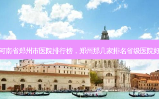河南省郑州市医院排行榜，郑州那几家排名省级医院好
