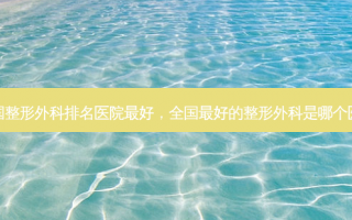 全国整形外科排名医院最好，全国最好的整形外科是哪个医院