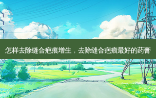怎样去除缝合疤痕增生，去除缝合疤痕最好的药膏