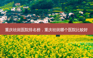 重庆祛斑医院排名榜，重庆祛斑哪个医院比较好