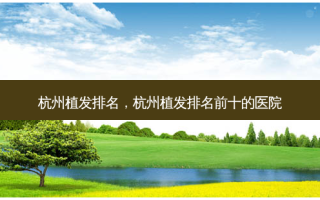 杭州植发排名，杭州植发排名前十的医院