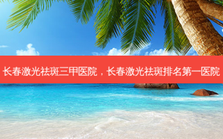 长春激光祛斑三甲医院，长春激光祛斑排名第一医院