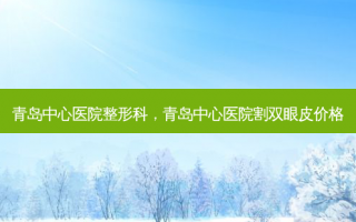 青岛中心医院整形科，青岛中心医院割双眼皮价格