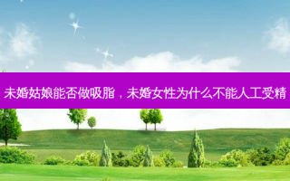 未婚姑娘能否做吸脂，未婚女性为什么不能人工受精