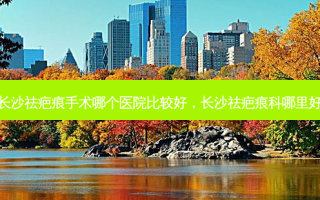 长沙祛疤痕手术哪个医院比较好，长沙祛疤痕科哪里好