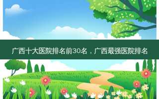 广西十大医院排名前30名，广西最强医院排名