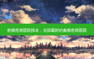 疤痕疙瘩医院排名，全国最好的瘢痕疙瘩医院