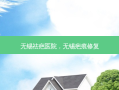 无锡祛疤医院，无锡疤痕修复
