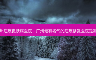广州疤痕皮肤病医院，广州最有名气的疤痕修复医院是哪家