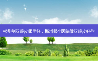 郴州割双眼皮哪里好，郴州哪个医院做双眼皮好些