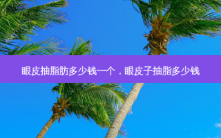 眼皮抽脂肪多少钱一个，眼皮子抽脂多少钱