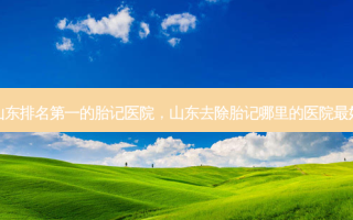山东排名第一的胎记医院，山东去除胎记哪里的医院最好