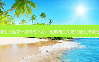 疤痕增生凸起来一块肉怎么办，疤痕增生又痛又硬又痒该怎么办