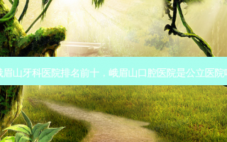 峨眉山牙科医院排名前十，峨眉山口腔医院是公立医院吗