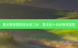 重庆整形医院排名前三的，重庆前十名的整形医院