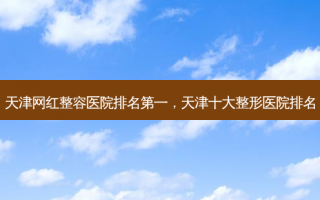 天津网红整容医院排名第一，天津十大整形医院排名