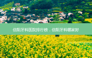 信阳牙科医院排行榜，信阳牙科哪家好