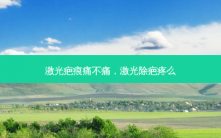 激光疤痕痛不痛，激光除疤疼么
