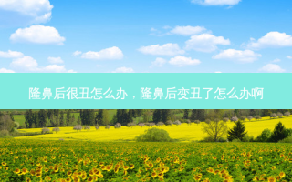 隆鼻后很丑怎么办，隆鼻后变丑了怎么办啊