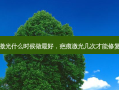 疤痕激光什么时候做最好，疤痕激光几次才能修复回来