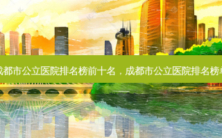 成都市公立医院排名榜前十名，成都市公立医院排名榜单
