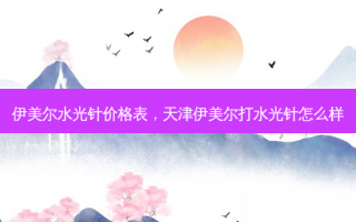 伊美尔水光针价格表，天津伊美尔打水光针怎么样