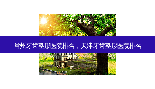 常州牙齿整形医院排名，天津牙齿整形医院排名-第1张图片-美和整形网
