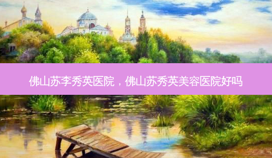 佛山苏李秀英医院,佛山苏秀英美容医院好吗-第1张图片-美和整形网 佛山苏李秀英医院,佛山苏秀英美容医院好吗-第1张图片-美和整形网