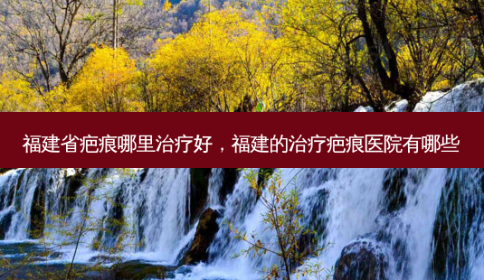 福建省疤痕哪里治疗好,福建的治疗疤痕医院有哪些-第1张图片-美和整形网 福建省疤痕哪里治疗好,福建的治疗疤痕医院有哪些-第1张图片-美和整形网