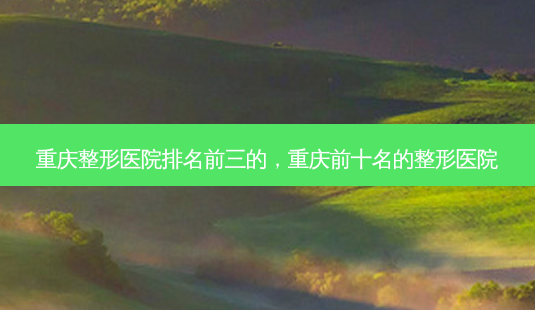 重庆整形医院排名前三的，重庆前十名的整形医院-第1张图片-美和整形网