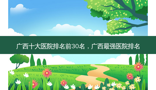 广西十大医院排名前30名,广西最强医院排名-第1张图片-美和整形网 广西十大医院排名前30名,广西最强医院排名-第1张图片-美和整形网