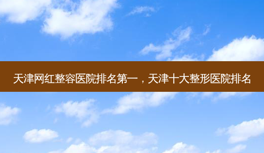 天津网红整容医院排名第一,天津十大整形医院排名-第1张图片-美和整形网 天津网红整容医院排名第一,天津十大整形医院排名-第1张图片-美和整形网